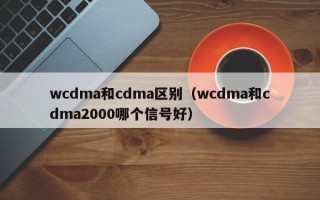 wcdma和cdma区别（wcdma和cdma2000哪个信号好）