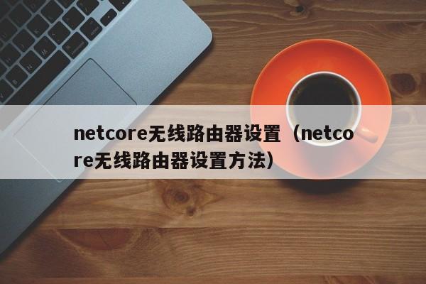 netcore无线路由器设置（netcore无线路由器设置方法）-第1张图片